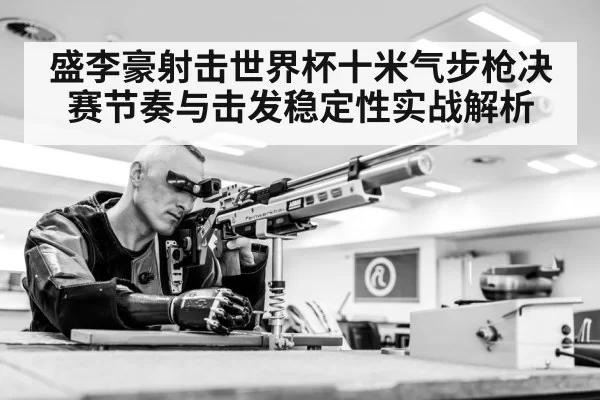 盛李豪射击世界杯十米气步枪决赛节奏与击发稳定性实战解析